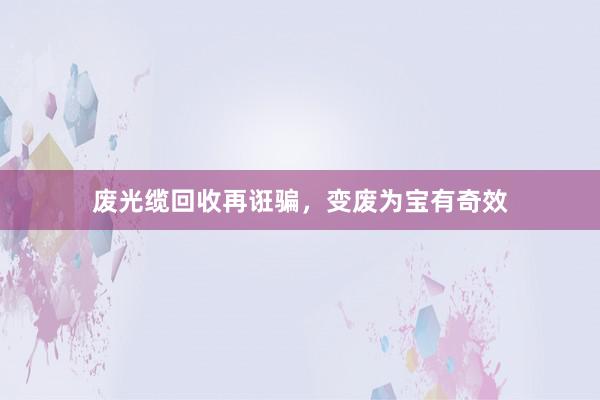 废光缆回收再诳骗，变废为宝有奇效